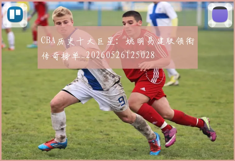 CBA历史十大巨星：姚明易建联领衔传奇榜单_20260526125028