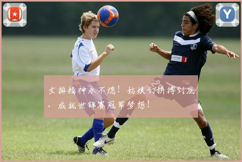 女排精神永不熄！姑娘们拼搏到底，成就世锦赛冠军梦想！