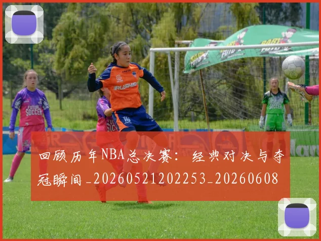 回顾历年NBA总决赛：经典对决与夺冠瞬间_20260521202253_20260608142811