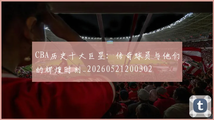 CBA历史十大巨星：传奇球员与他们的辉煌时刻_20260521200302