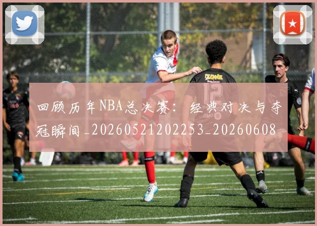 回顾历年NBA总决赛：经典对决与夺冠瞬间_20260521202253_20260608142811