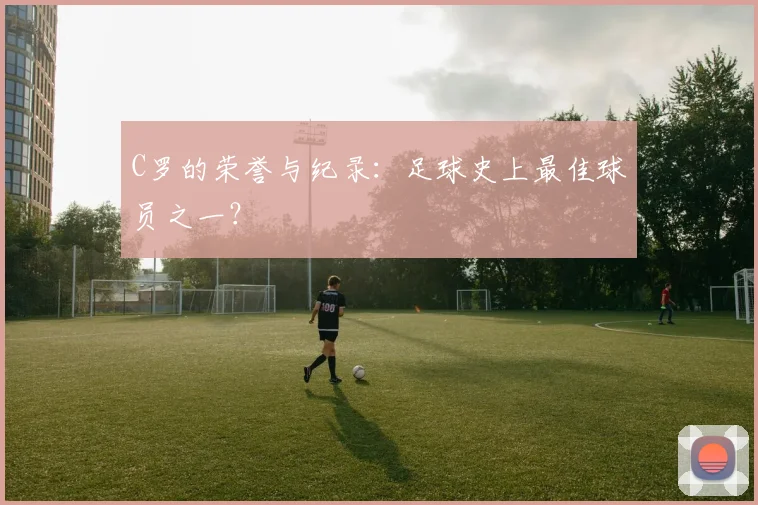 C罗的荣誉与纪录：足球史上最佳球员之一？