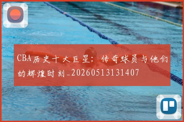 CBA历史十大巨星：传奇球员与他们的辉煌时刻_20260513131407