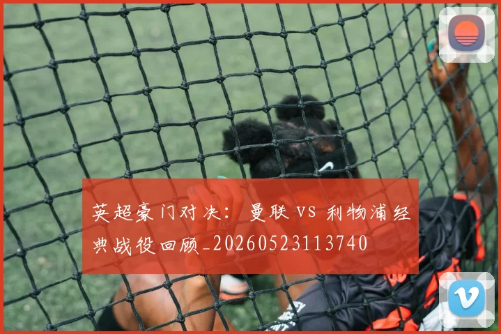 英超豪门对决：曼联 vs 利物浦经典战役回顾_20260523113740