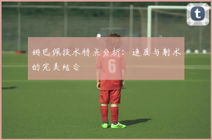 姆巴佩技术特点分析：速度与射术的完美结合