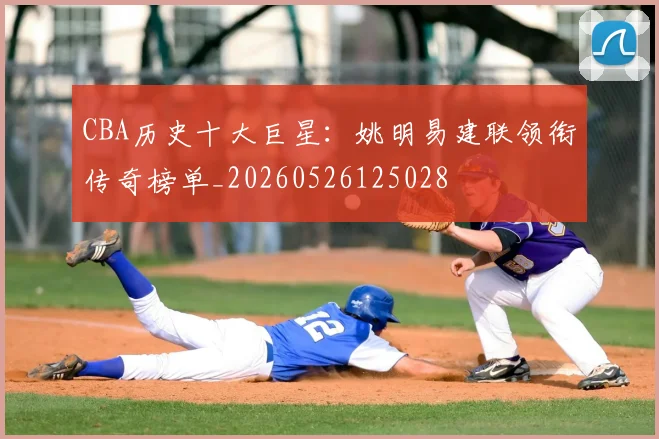 CBA历史十大巨星：姚明易建联领衔传奇榜单_20260526125028