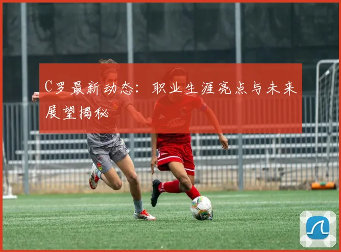 C罗最新动态：职业生涯亮点与未来展望揭秘