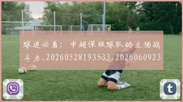 球迷必看：中超保级球队的主场战斗力_20260528193533_20260609233913