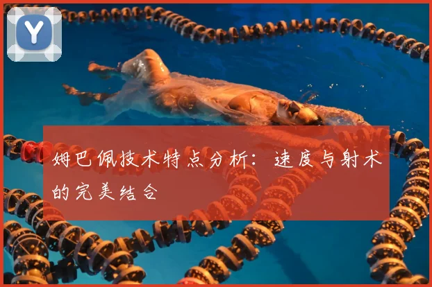 姆巴佩技术特点分析：速度与射术的完美结合