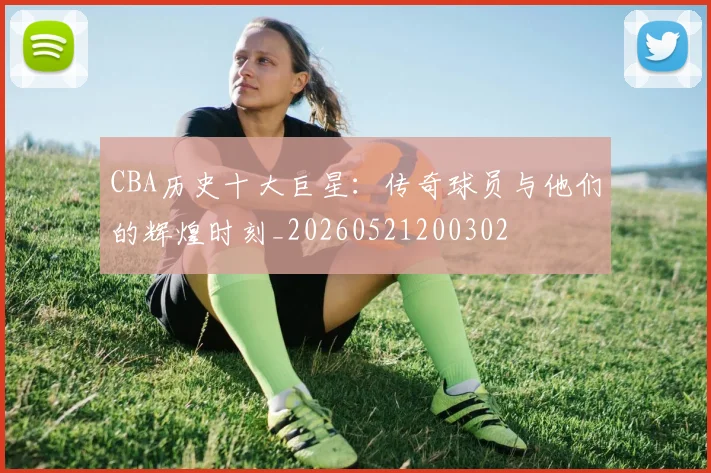 CBA历史十大巨星：传奇球员与他们的辉煌时刻_20260521200302