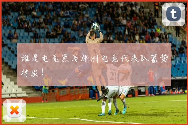 谁是电竞黑马非洲电竞代表队蓄势待发！