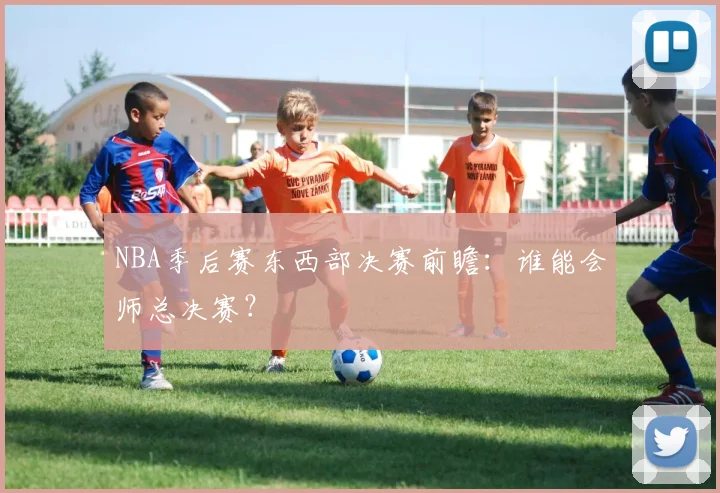 NBA季后赛东西部决赛前瞻：谁能会师总决赛？