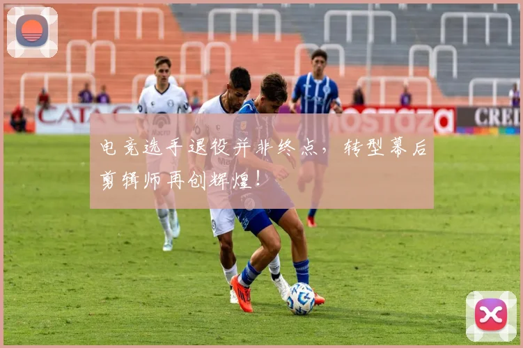 电竞选手退役并非终点，转型幕后剪辑师再创辉煌！