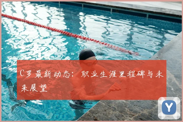 C罗最新动态：职业生涯里程碑与未来展望