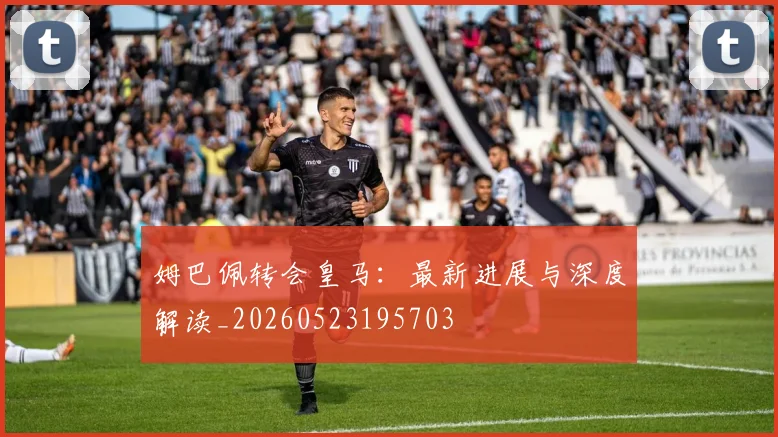 姆巴佩转会皇马：最新进展与深度解读_20260523195703