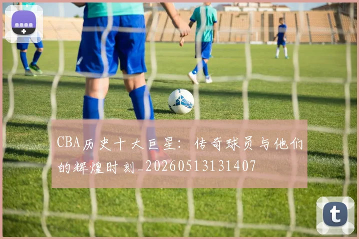 CBA历史十大巨星：传奇球员与他们的辉煌时刻_20260513131407